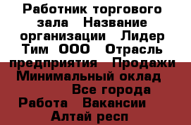 Работник торгового зала › Название организации ­ Лидер Тим, ООО › Отрасль предприятия ­ Продажи › Минимальный оклад ­ 15 000 - Все города Работа » Вакансии   . Алтай респ.